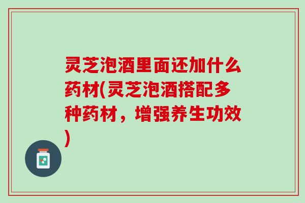 灵芝泡酒里面还加什么药材(灵芝泡酒搭配多种药材，增强养生功效)