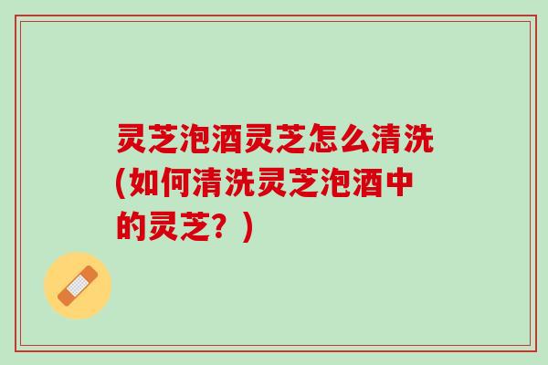 灵芝泡酒灵芝怎么清洗(如何清洗灵芝泡酒中的灵芝？)