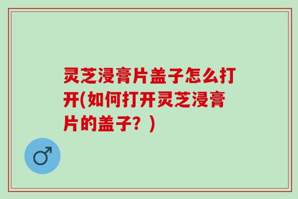 灵芝浸膏片盖子怎么打开(如何打开灵芝浸膏片的盖子？)