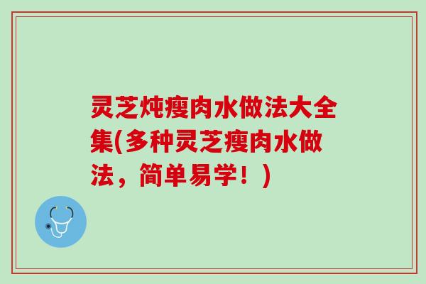 灵芝炖瘦肉水做法大全集(多种灵芝瘦肉水做法，简单易学！)