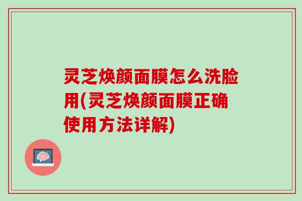 灵芝焕颜面膜怎么洗脸用(灵芝焕颜面膜正确使用方法详解)
