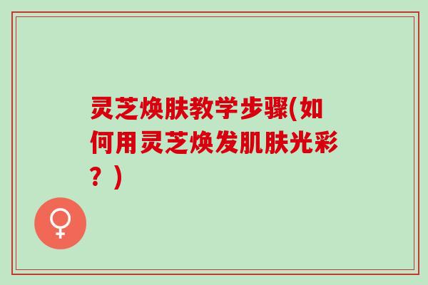 灵芝焕肤教学步骤(如何用灵芝焕发光彩？)