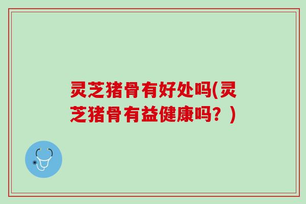 灵芝猪骨有好处吗(灵芝猪骨有益健康吗？)