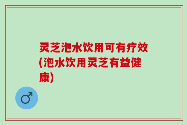 灵芝泡水饮用可有疗效(泡水饮用灵芝有益健康)