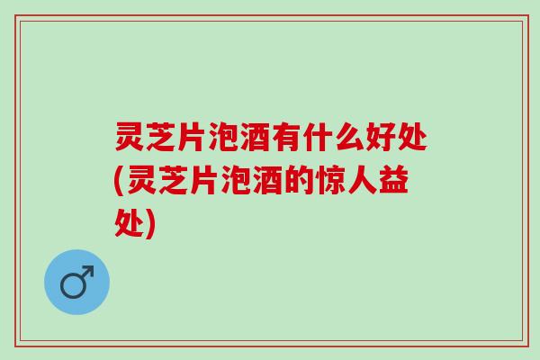 灵芝片泡酒有什么好处(灵芝片泡酒的惊人益处)