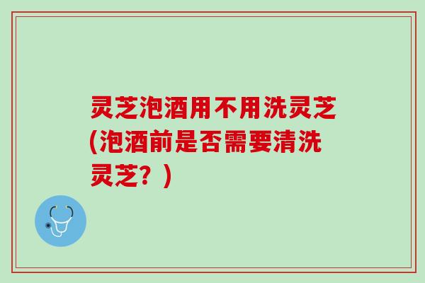灵芝泡酒用不用洗灵芝(泡酒前是否需要清洗灵芝？)