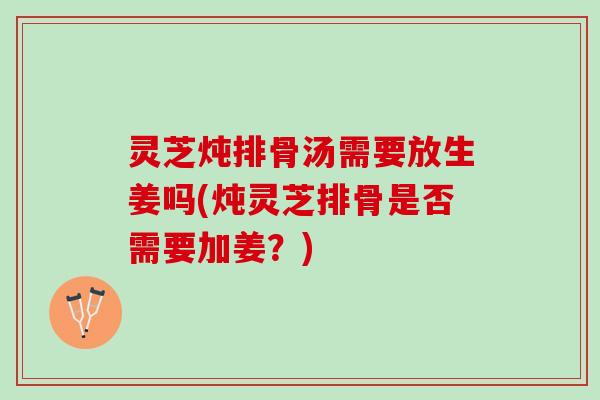灵芝炖排骨汤需要放生姜吗(炖灵芝排骨是否需要加姜？)