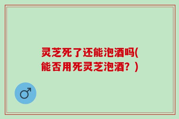 灵芝死了还能泡酒吗(能否用死灵芝泡酒？)