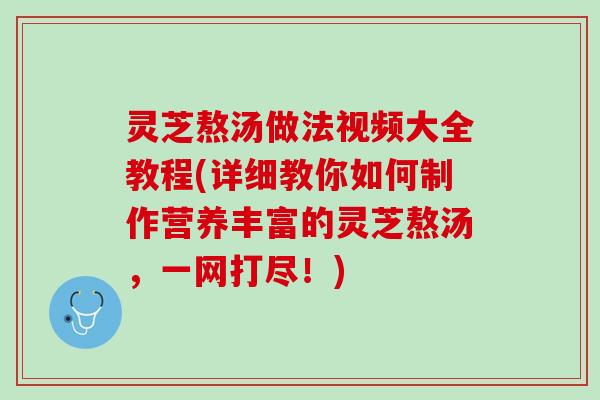 灵芝熬汤做法视频大全教程(详细教你如何制作营养丰富的灵芝熬汤，一网打尽！)