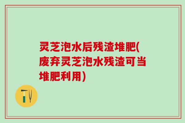 灵芝泡水后残渣堆肥(废弃灵芝泡水残渣可当堆肥利用)