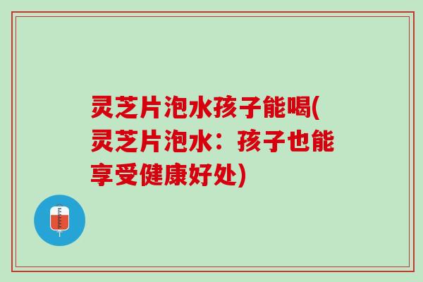 灵芝片泡水孩子能喝(灵芝片泡水：孩子也能享受健康好处)