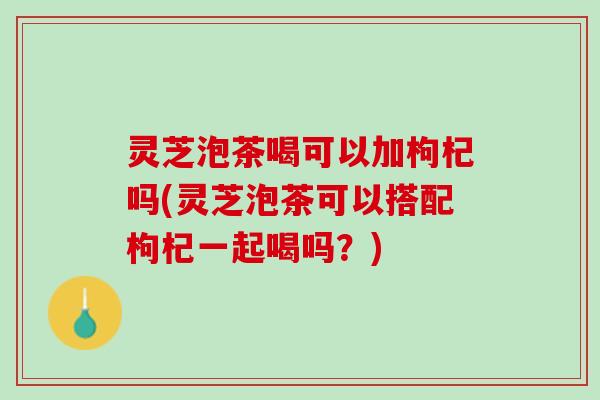 灵芝泡茶喝可以加枸杞吗(灵芝泡茶可以搭配枸杞一起喝吗？)