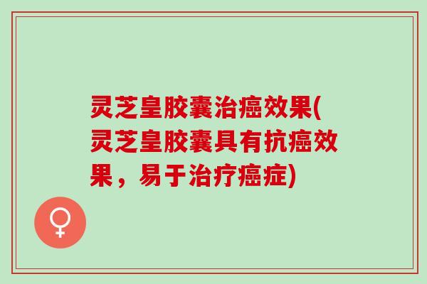 灵芝皇胶囊治癌效果(灵芝皇胶囊具有抗癌效果，易于治疗癌症)