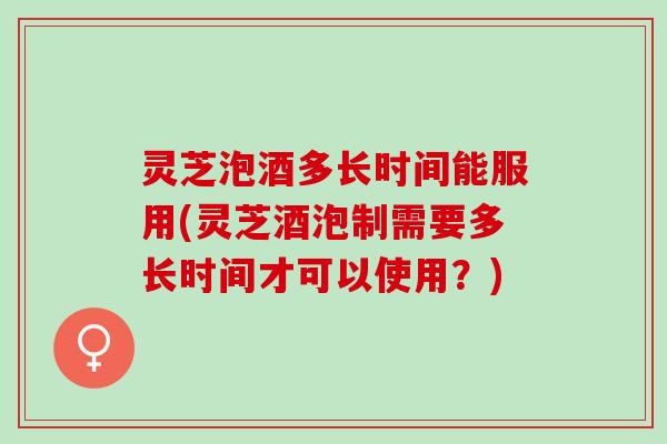灵芝泡酒多长时间能服用(灵芝酒泡制需要多长时间才可以使用？)