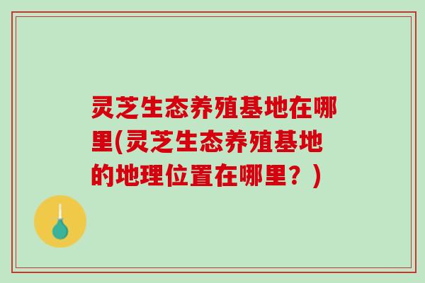 灵芝生态养殖基地在哪里(灵芝生态养殖基地的地理位置在哪里？)