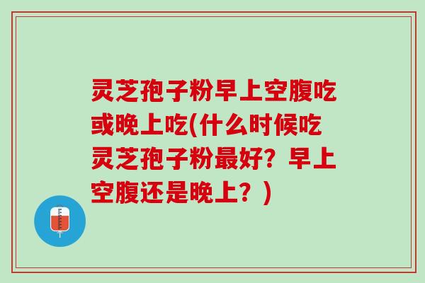 灵芝孢子粉早上空腹吃或晚上吃(什么时候吃灵芝孢子粉好？早上空腹还是晚上？)