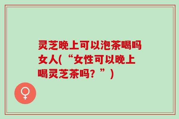 灵芝晚上可以泡茶喝吗女人(“女性可以晚上喝灵芝茶吗？”)