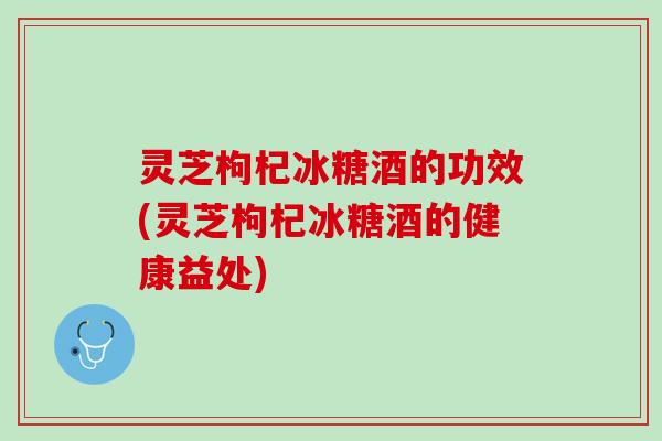 灵芝枸杞冰糖酒的功效(灵芝枸杞冰糖酒的健康益处)