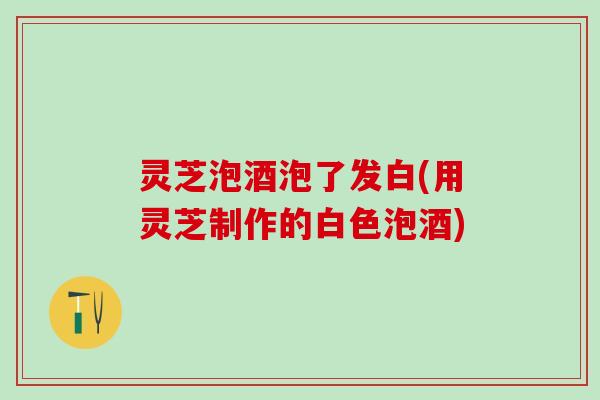 灵芝泡酒泡了发白(用灵芝制作的白色泡酒)