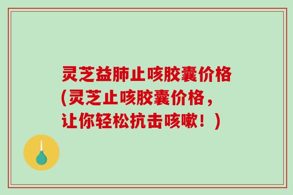 灵芝益止咳胶囊价格(灵芝止咳胶囊价格，让你轻松抗击！)