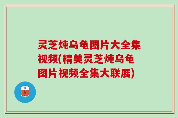 灵芝炖乌龟图片大全集视频(精美灵芝炖乌龟图片视频全集大联展)