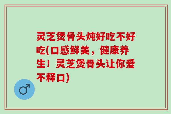 灵芝煲骨头炖好吃不好吃(口感鲜美，健康养生！灵芝煲骨头让你爱不释口)
