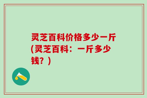 灵芝百科价格多少一斤(灵芝百科：一斤多少钱？)