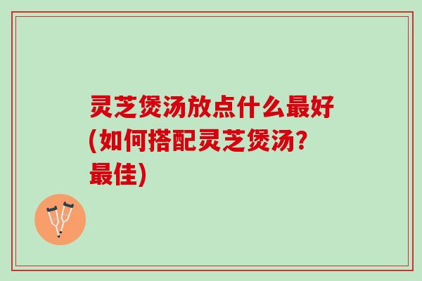 灵芝煲汤放点什么最好(如何搭配灵芝煲汤？最佳)