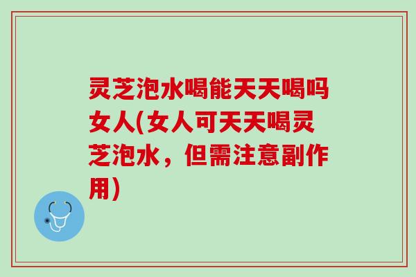 灵芝泡水喝能天天喝吗女人(女人可天天喝灵芝泡水，但需注意副作用)
