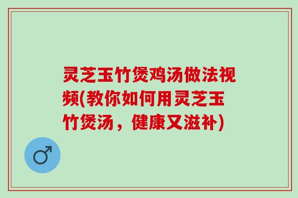灵芝玉竹煲鸡汤做法视频(教你如何用灵芝玉竹煲汤，健康又滋补)