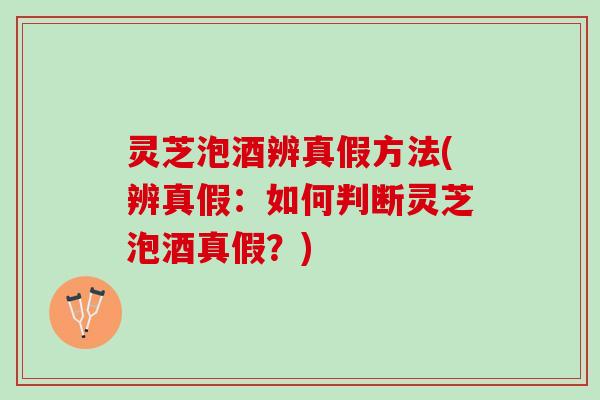 灵芝泡酒辨真假方法(辨真假：如何判断灵芝泡酒真假？)