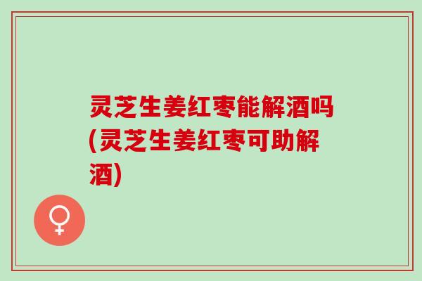 灵芝生姜红枣能解酒吗(灵芝生姜红枣可助解酒)