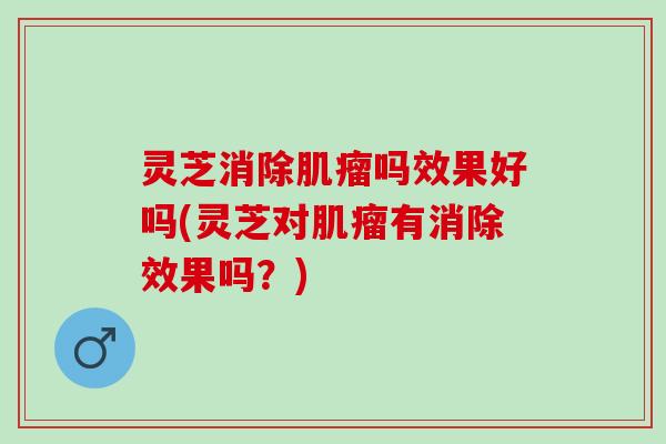 灵芝消除肌瘤吗效果好吗(灵芝对肌瘤有消除效果吗？)
