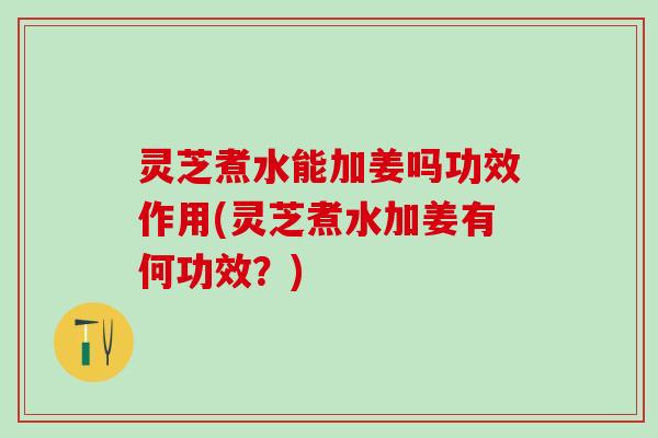 灵芝煮水能加姜吗功效作用(灵芝煮水加姜有何功效？)
