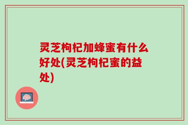 灵芝枸杞加蜂蜜有什么好处(灵芝枸杞蜜的益处)