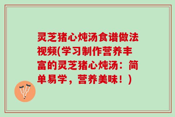 灵芝猪心炖汤食谱做法视频(学习制作营养丰富的灵芝猪心炖汤：简单易学，营养美味！)
