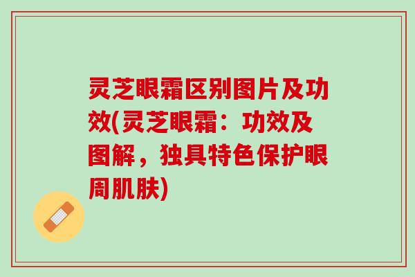 灵芝眼霜区别图片及功效(灵芝眼霜：功效及图解，独具特色保护眼周)