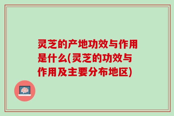 灵芝的产地功效与作用是什么(灵芝的功效与作用及主要分布地区)