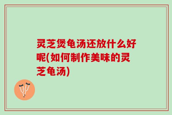 灵芝煲龟汤还放什么好呢(如何制作美味的灵芝龟汤)