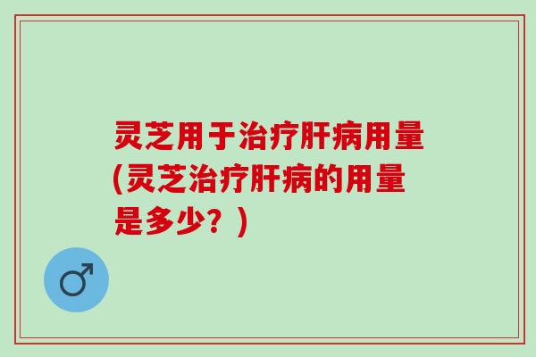 灵芝用于治疗肝病用量(灵芝治疗肝病的用量是多少？)