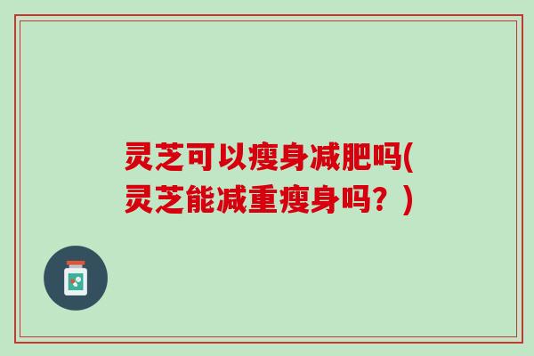 灵芝可以瘦身吗(灵芝能减重瘦身吗？)