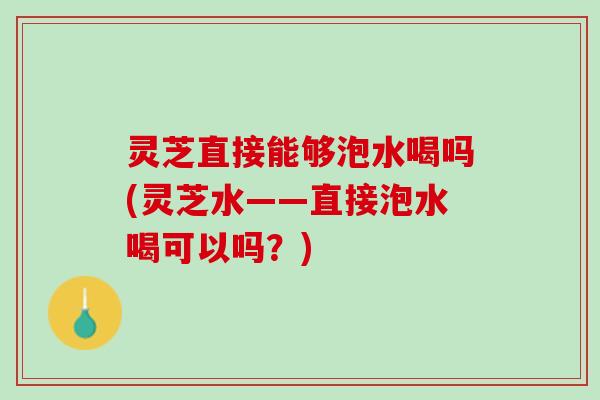 灵芝直接能够泡水喝吗(灵芝水——直接泡水喝可以吗？)