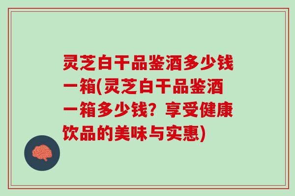灵芝白干品鉴酒多少钱一箱(灵芝白干品鉴酒一箱多少钱？享受健康饮品的美味与实惠)