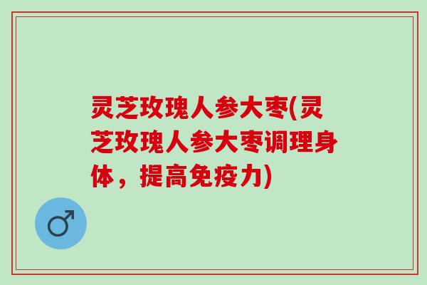 灵芝玫瑰人参大枣(灵芝玫瑰人参大枣调理身体，提高免疫力)