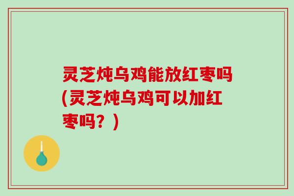 灵芝炖乌鸡能放红枣吗(灵芝炖乌鸡可以加红枣吗？)