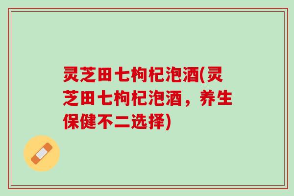 灵芝田七枸杞泡酒(灵芝田七枸杞泡酒，养生保健不二选择)