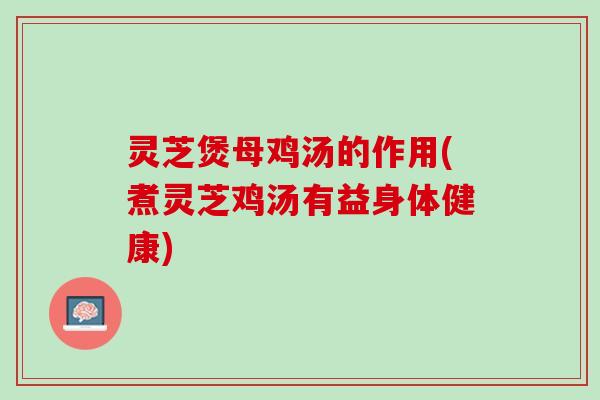 灵芝煲母鸡汤的作用(煮灵芝鸡汤有益身体健康)