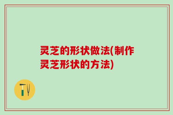 灵芝的形状做法(制作灵芝形状的方法)
