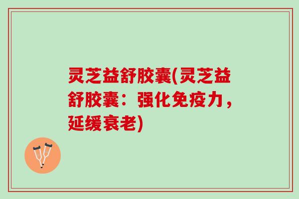 灵芝益舒胶囊(灵芝益舒胶囊：强化免疫力，延缓)