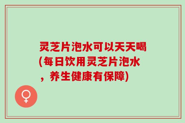 灵芝片泡水可以天天喝(每日饮用灵芝片泡水，养生健康有保障)
